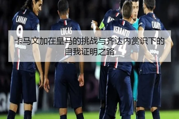 卡马文加在皇马的挑战与齐达内赏识下的自我证明之路